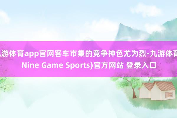 九游体育app官网客车市集的竞争神色尤为烈-九游体育(Nine Game Sports)官方网站 登录入口