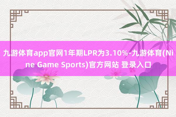 九游体育app官网1年期LPR为3.10%-九游体育(Nine Game Sports)官方网站 登录入口