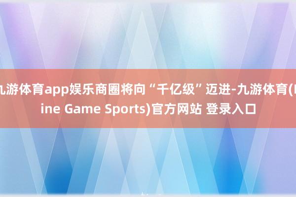 九游体育app娱乐商圈将向“千亿级”迈进-九游体育(Nine Game Sports)官方网站 登录入口