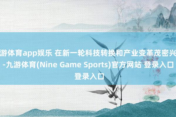 九游体育app娱乐 在新一轮科技转换和产业变革茂密兴起-九游体育(Nine Game Sports)官方网站 登录入口