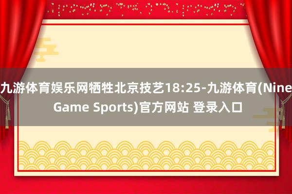 九游体育娱乐网牺牲北京技艺18:25-九游体育(Nine Game Sports)官方网站 登录入口