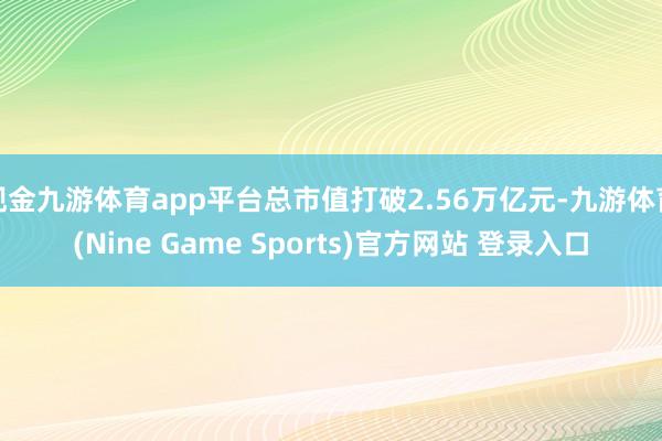 现金九游体育app平台总市值打破2.56万亿元-九游体育(Nine Game Sports)官方网站 登录入口