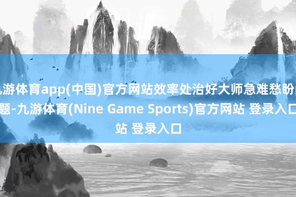 九游体育app(中国)官方网站效率处治好大师急难愁盼问题-九游体育(Nine Game Sports)官方网站 登录入口