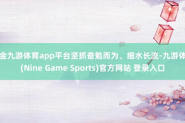 现金九游体育app平台坚抓奋勉而为、细水长流-九游体育(Nine Game Sports)官方网站 登录入口