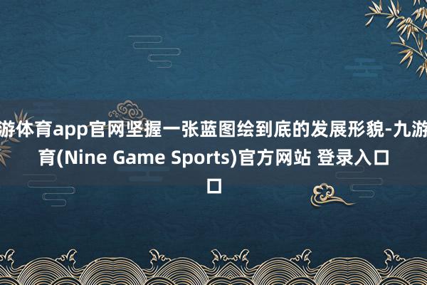 九游体育app官网坚握一张蓝图绘到底的发展形貌-九游体育(Nine Game Sports)官方网站 登录入口