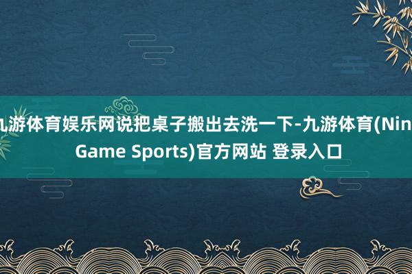 九游体育娱乐网说把桌子搬出去洗一下-九游体育(Nine Game Sports)官方网站 登录入口