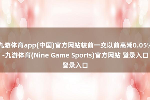 九游体育app(中国)官方网站较前一交以前高潮0.05%-九游体育(Nine Game Sports)官方网站 登录入口