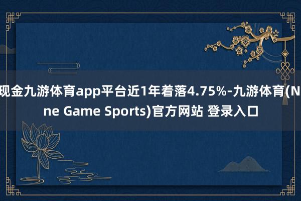 现金九游体育app平台近1年着落4.75%-九游体育(Nine Game Sports)官方网站 登录入口