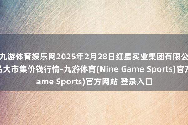 九游体育娱乐网2025年2月28日红星实业集团有限公司红星农副居品大市集价钱行情-九游体育(Nine Game Sports)官方网站 登录入口