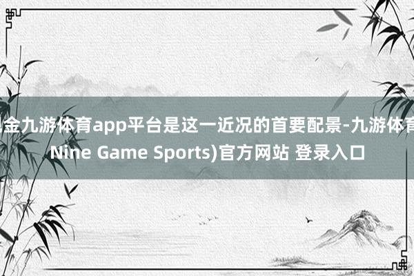 现金九游体育app平台是这一近况的首要配景-九游体育(Nine Game Sports)官方网站 登录入口