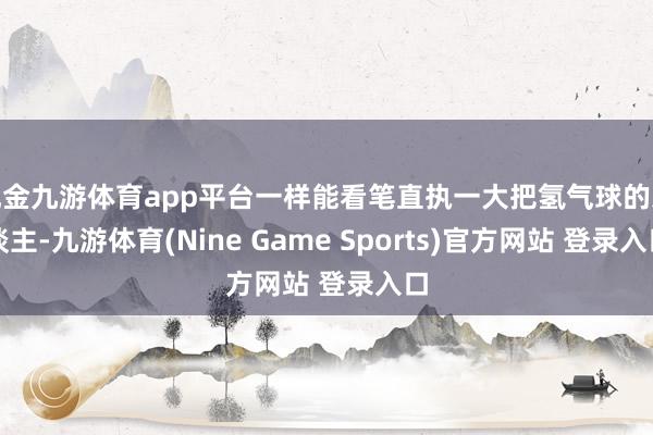 现金九游体育app平台一样能看笔直执一大把氢气球的东谈主-九游体育(Nine Game Sports)官方网站 登录入口